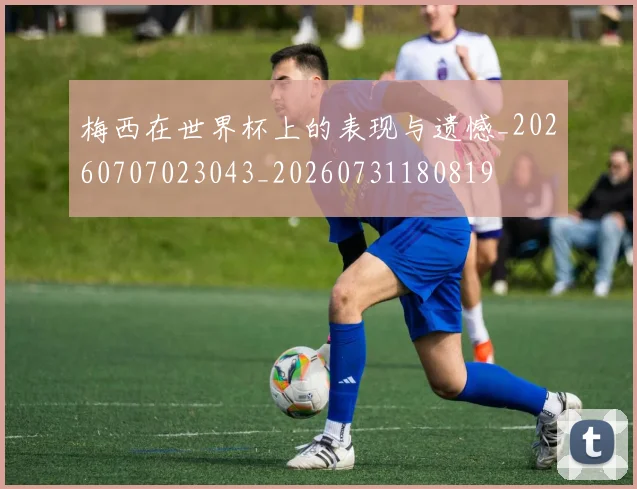 梅西在世界杯上的表现与遗憾_20260707023043_20260731180819