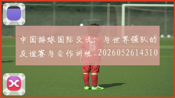 中国排球国际交流：与世界强队的友谊赛与合作训练_20260526143101