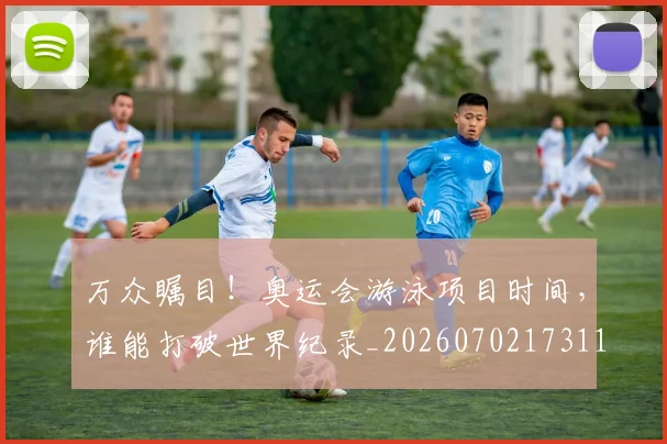 万众瞩目!奥运会游泳项目时间,谁能打破世界纪录_20260702173117