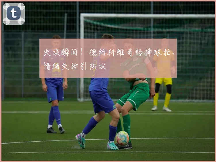 失误瞬间!德约科维奇怒摔球拍,情绪失控引热议