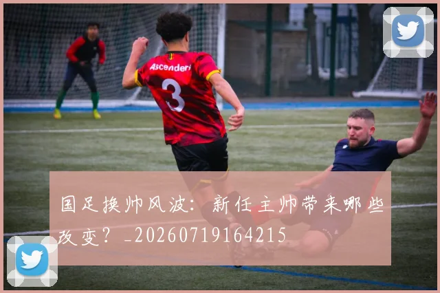 国足换帅风波：新任主帅带来哪些改变？_20260719164215