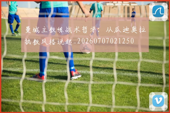 曼城主教练战术哲学：从瓜迪奥拉执教风格说起_20260707021250