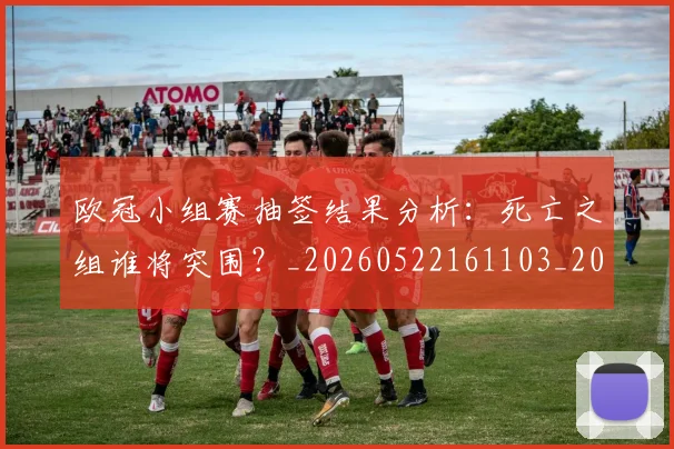 欧冠小组赛抽签结果分析：死亡之组谁将突围？_20260522161103_20260707151031