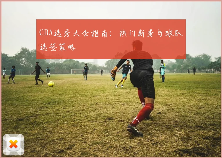 CBA选秀大会指南：热门新秀与球队选签策略