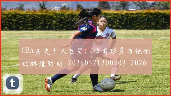 CBA历史十大巨星：传奇球员与他们的辉煌时刻_20260521200302_20260702163846