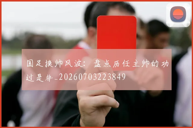 国足换帅风波:盘点历任主帅的功过是非_20260703223849
