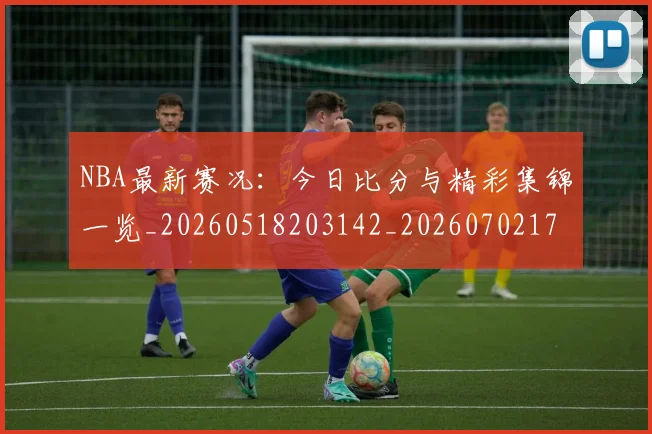 NBA最新赛况:今日比分与精彩集锦一览_20260518203142_20260702170728