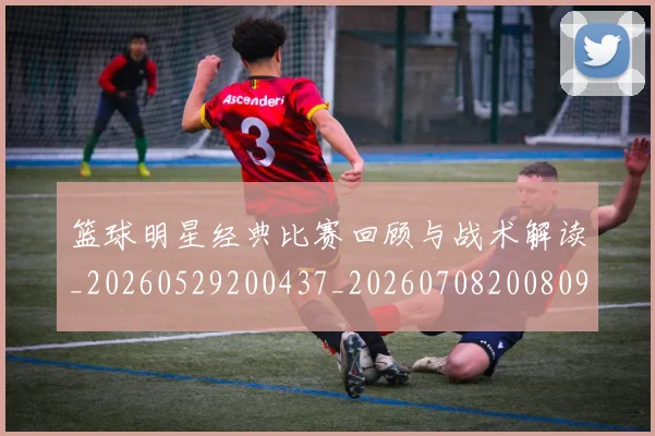 篮球明星经典比赛回顾与战术解读_20260529200437_20260708200809
