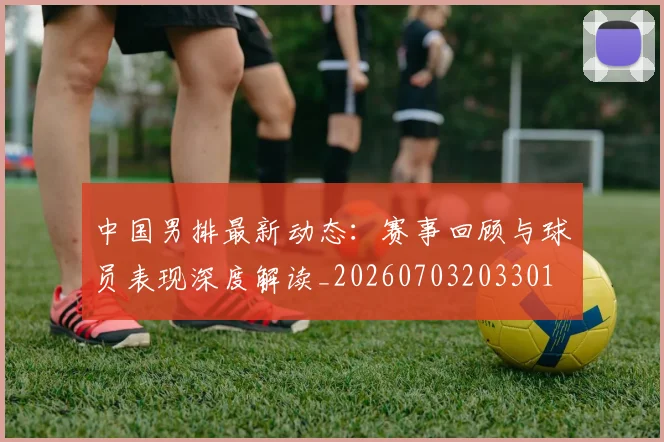 中国男排最新动态：赛事回顾与球员表现深度解读_20260703203301