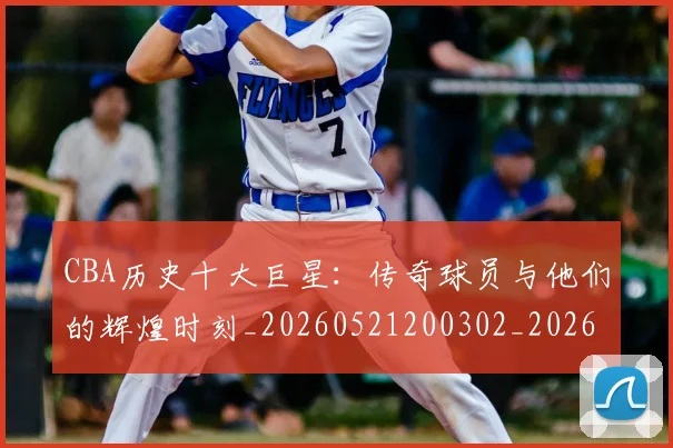 CBA历史十大巨星:传奇球员与他们的辉煌时刻_20260521200302_20260702163846