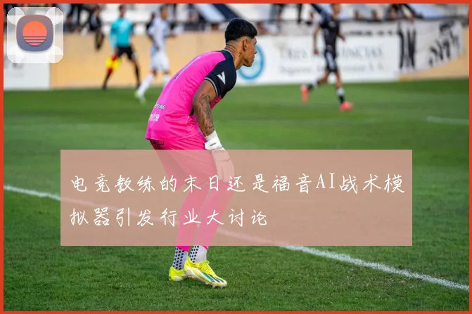 电竞教练的末日还是福音AI战术模拟器引发行业大讨论