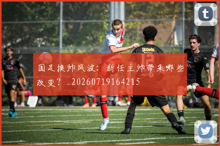 国足换帅风波：新任主帅带来哪些改变？_20260719164215