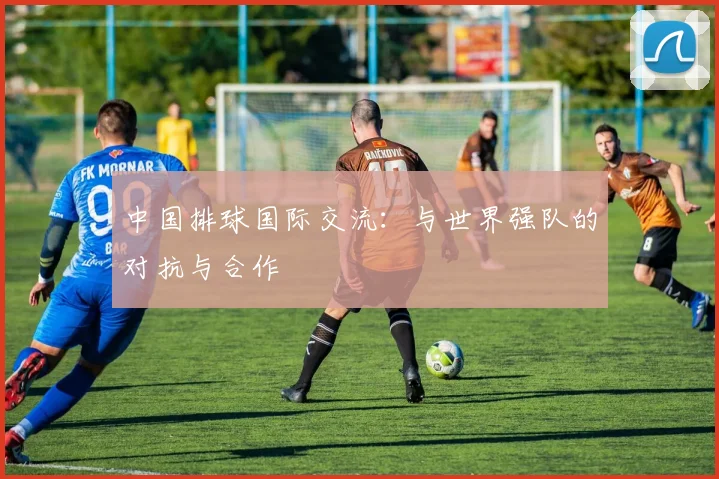 中国排球国际交流：与世界强队的对抗与合作