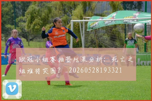 欧冠小组赛抽签结果分析：死亡之组谁将突围？_20260528193321