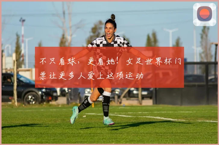 不只看球,更看她!女足世界杯门票让更多人爱上这项运动