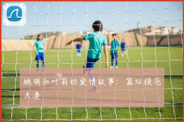 姚明和叶莉的爱情故事:篮坛模范夫妻