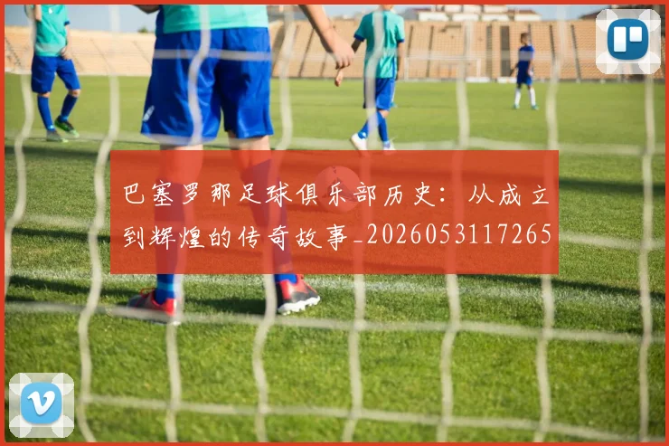 巴塞罗那足球俱乐部历史：从成立到辉煌的传奇故事_20260531172653