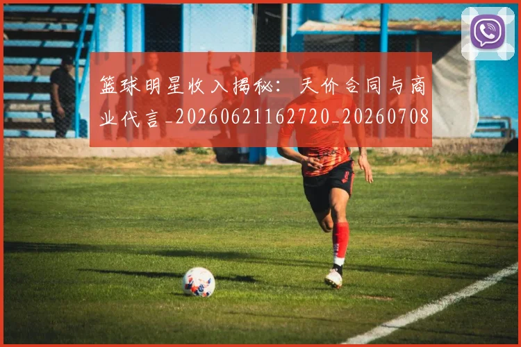 篮球明星收入揭秘:天价合同与商业代言_20260621162720_20260708200400