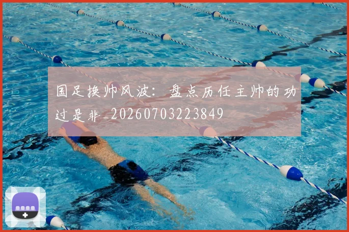 国足换帅风波：盘点历任主帅的功过是非_20260703223849