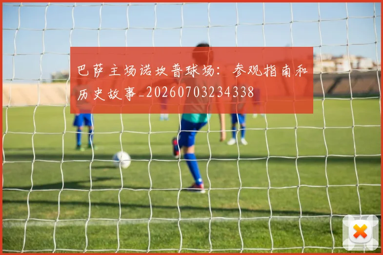 巴萨主场诺坎普球场：参观指南和历史故事_20260703234338