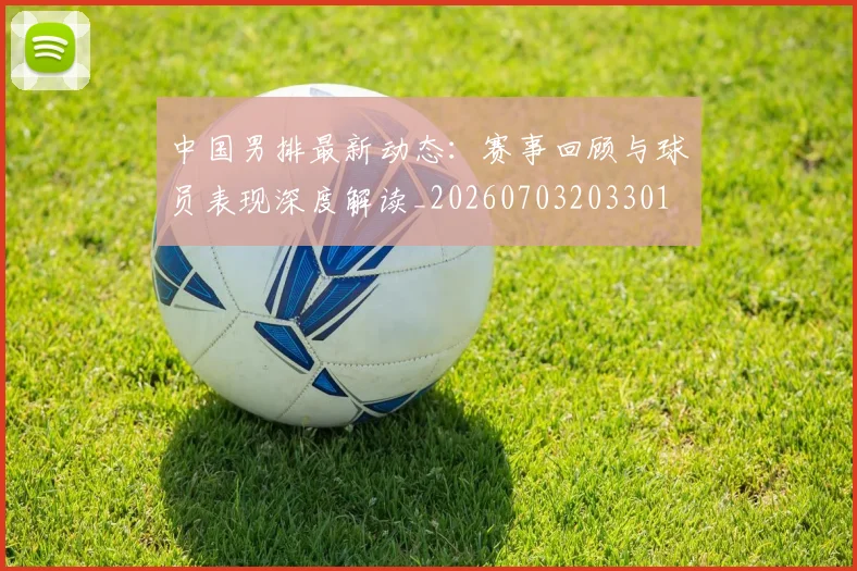 中国男排最新动态:赛事回顾与球员表现深度解读_20260703203301
