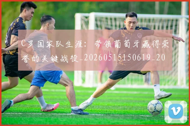 C罗国家队生涯:带领葡萄牙赢得荣誉的关键战役_20260515150619_20260712051251