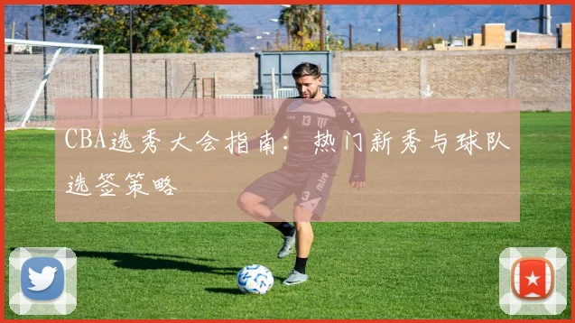 CBA选秀大会指南：热门新秀与球队选签策略