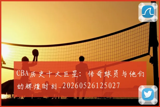 CBA历史十大巨星：传奇球员与他们的辉煌时刻_20260526125027