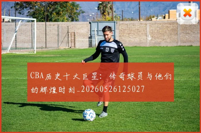 CBA历史十大巨星:传奇球员与他们的辉煌时刻_20260526125027